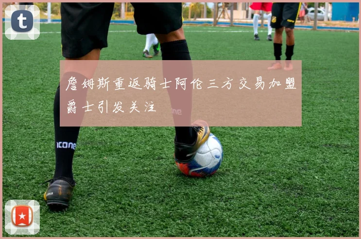 詹姆斯重返骑士阿伦三方交易加盟爵士引发关注