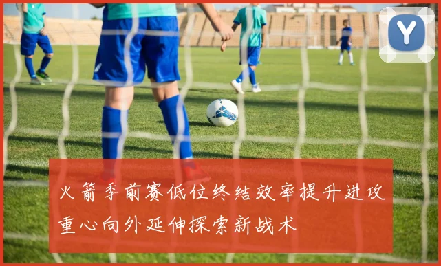 火箭季前赛低位终结效率提升进攻重心向外延伸探索新战术