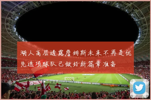 湖人高层透露詹姆斯未来不再是优先选项球队已做好新篇章准备
