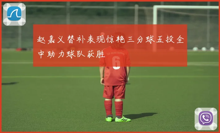 赵嘉义替补表现惊艳三分球五投全中助力球队获胜